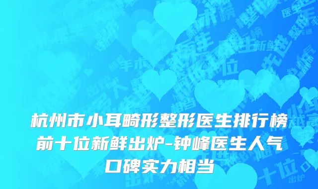 杭州市小耳畸形整形医生排行榜前十位新鲜出炉-钟峰医生人气口碑实力相当