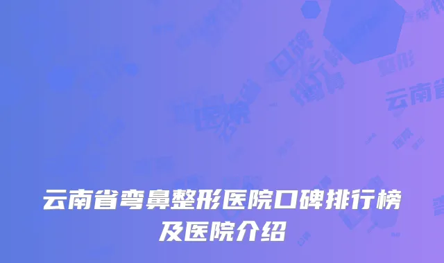 云南省弯鼻整形医院口碑排行榜及医院介绍