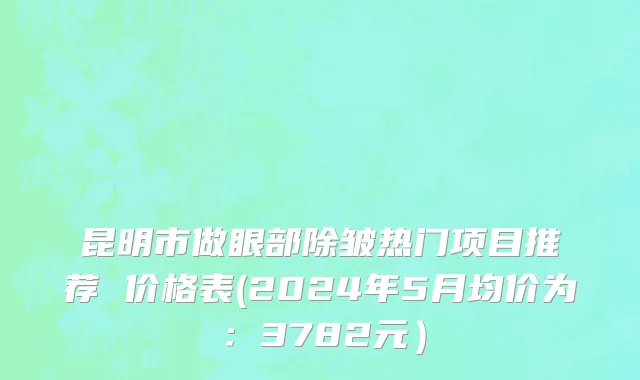 昆明市做眼部除皱热门项目推荐 价格表(2024年5月均价为：3782元）