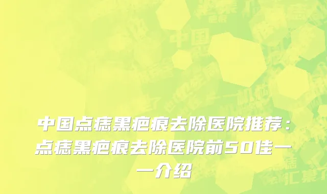 中国点痣黑疤痕去除医院推荐：点痣黑疤痕去除医院前50佳一一介绍