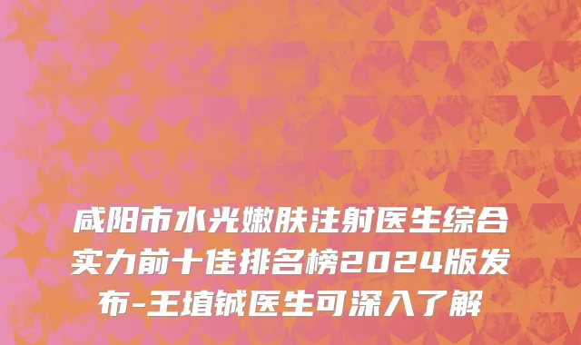 咸阳市水光嫩肤注射医生综合实力前十佳排名榜2024版发布-王埴铖医生可深入了解
