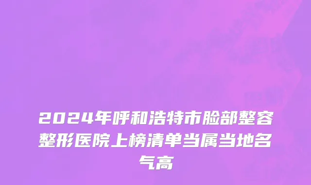 2024年呼和浩特市脸部整容整形医院上榜清单当属当地名气高