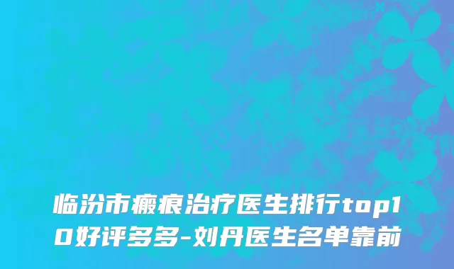 临汾市瘢痕治疗医生排行top10好评多多-刘丹医生名单靠前