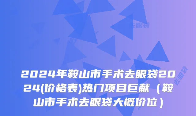 2024年鞍山市手术去眼袋2024(价格表)热门项目巨献（鞍山市手术去眼袋大概价位）