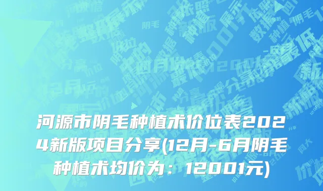 河源市阴毛种植术价位表2024新版项目分享(12月-6月阴毛种植术均价为：12001元)