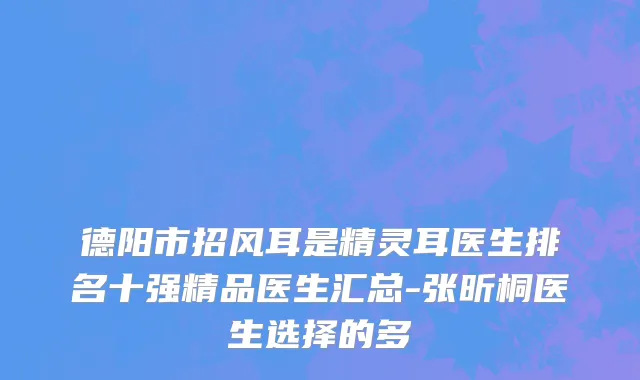 德阳市招风耳是精灵耳医生排名十强精品医生汇总-张昕桐医生选择的多