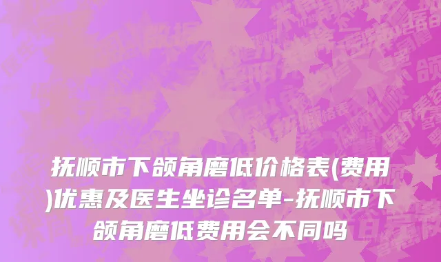 抚顺市下颌角磨低价格表(费用)优惠及医生坐诊名单-抚顺市下颌角磨低费用会不同吗