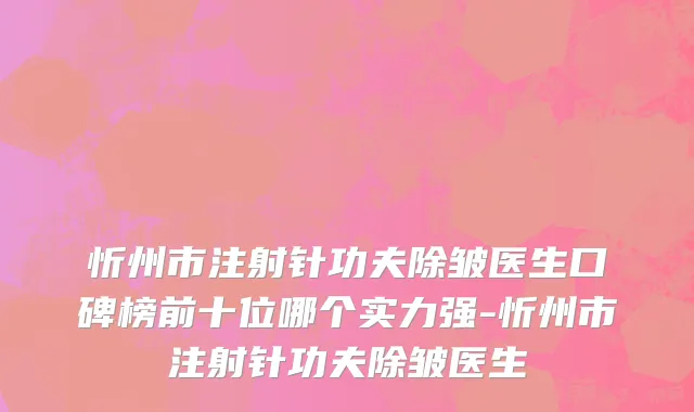 忻州市注射针功夫除皱医生口碑榜前十位哪个实力强-忻州市注射针功夫除皱医生