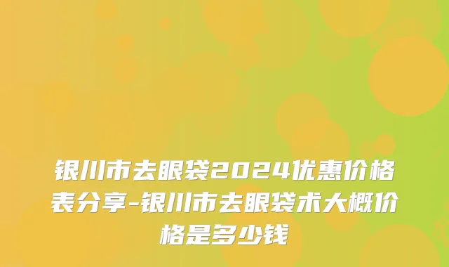 银川市去眼袋2024优惠价格表分享-银川市去眼袋术大概价格是多少钱
