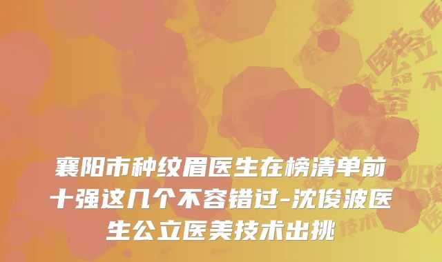 襄阳市种纹眉医生在榜清单前十强这几个不容错过-沈俊波医生公立医美技术出挑
