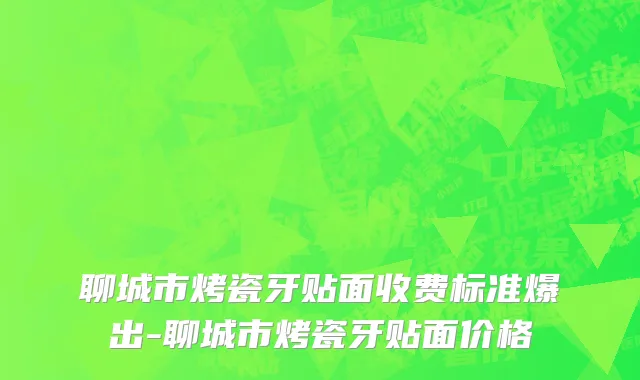 聊城市烤瓷牙贴面收费标准爆出-聊城市烤瓷牙贴面价格