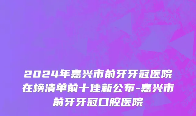 2024年嘉兴市前牙牙冠医院在榜清单前十佳新公布-嘉兴市前牙牙冠口腔医院