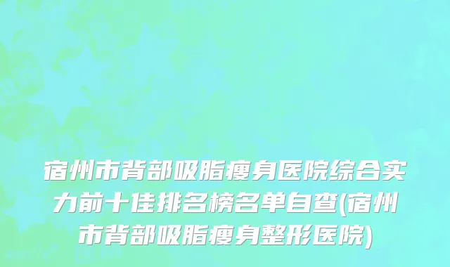 宿州市背部吸脂瘦身医院综合实力前十佳排名榜名单自查(宿州市背部吸脂瘦身整形医院)