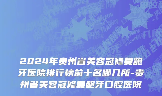 2024年贵州省美容冠修复龅牙医院排行榜前十名哪几所-贵州省美容冠修复龅牙口腔医院