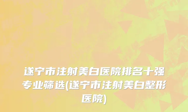 遂宁市注射美白医院排名十强专业筛选(遂宁市注射美白整形医院)