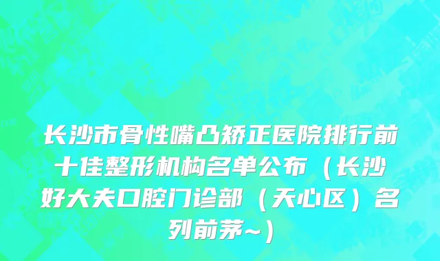 长沙市骨性嘴凸矫正医院排行前十佳整形机构名单公布（长沙好大夫口腔门诊部（天心区）名列前茅~）