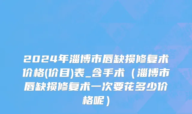 2024年淄博市唇缺损修复术价格(价目)表_含手术（淄博市唇缺损修复术一次要花多少价格呢）