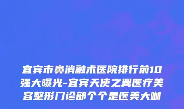 宜宾市鼻消融术医院排行前10强大曝光-宜宾天使之翼医疗美容整形门诊部个个是医美大咖