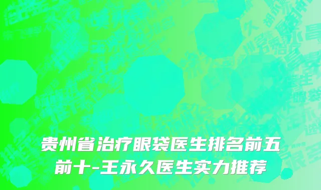 贵州省治疗眼袋医生排名前五前十-王永久医生实力推荐