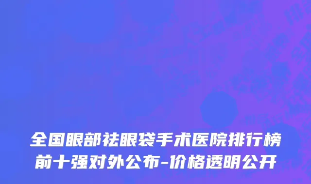 全国眼部祛眼袋手术医院排行榜前十强对外公布-价格透明公开