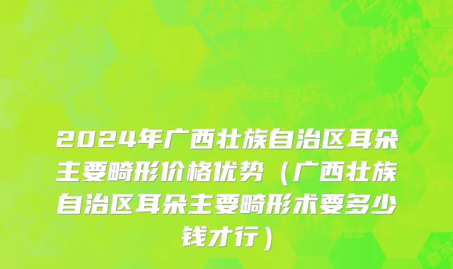 2024年广西壮族自治区耳朵主要畸形价格优势（广西壮族自治区耳朵主要畸形术要多少钱才行）