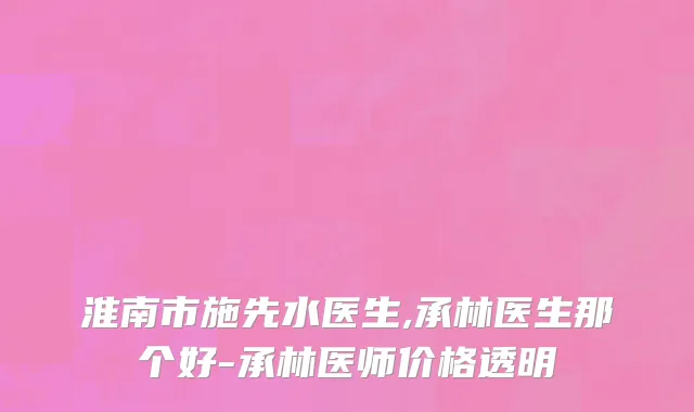 淮南市施先水医生,承林医生那个好-承林医师价格透明