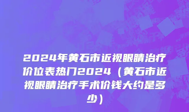 2024年黄石市近视眼睛治疗价位表热门2024（黄石市近视眼睛治疗手术价钱大约是多少）