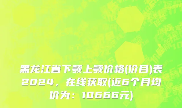 黑龙江省下颚上颚价格(价目)表2024，在线获取(近6个月均价为：10666元)
