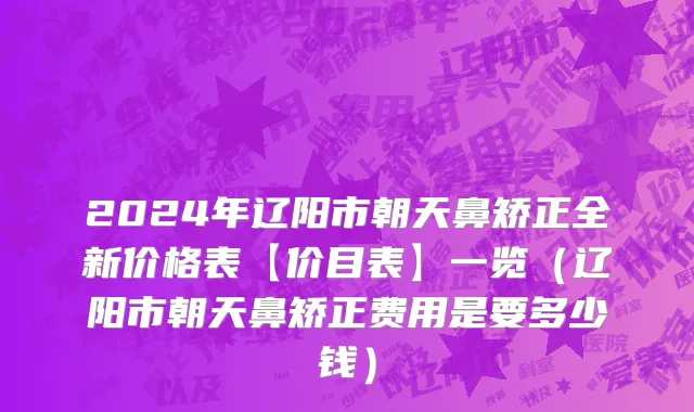 2024年辽阳市朝天鼻矫正全新价格表【价目表】一览（辽阳市朝天鼻矫正费用是要多少钱）