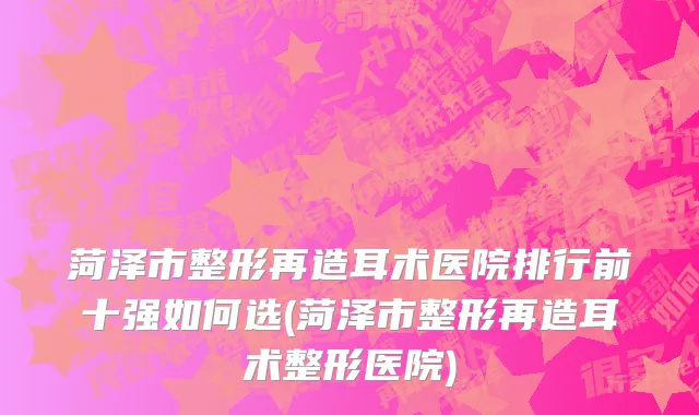 菏泽市整形再造耳术医院排行前十强如何选(菏泽市整形再造耳术整形医院)