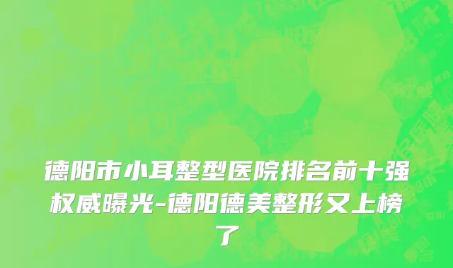 德阳市小耳整型医院排名前十强权威曝光-德阳德美整形又上榜了