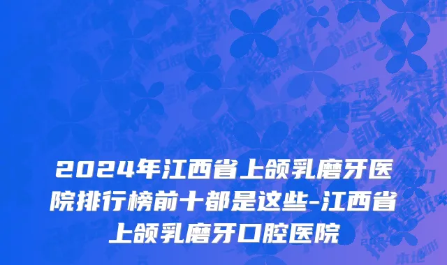 2024年江西省上颌乳磨牙医院排行榜前十都是这些-江西省上颌乳磨牙口腔医院