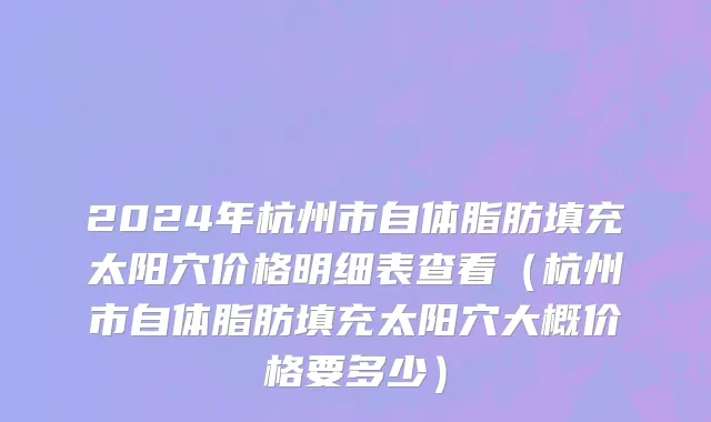 2024年杭州市自体脂肪填充太阳穴价格明细表查看（杭州市自体脂肪填充太阳穴大概价格要多少）