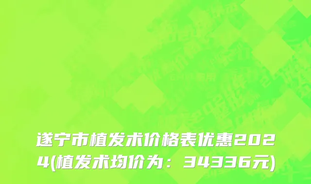 遂宁市植发术价格表优惠2024(植发术均价为：34336元)