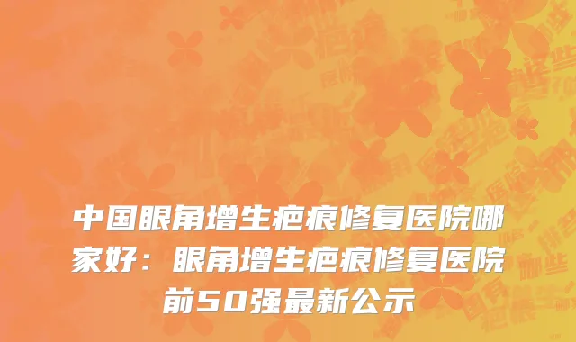 中国眼角增生疤痕修复医院哪家好：眼角增生疤痕修复医院前50强最新公示