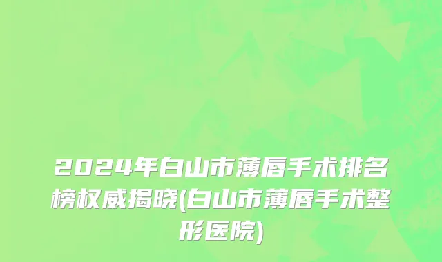 2024年白山市薄唇手术排名榜权威揭晓(白山市薄唇手术整形医院)