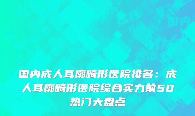 国内成人耳廓畸形医院排名：成人耳廓畸形医院综合实力前50热门大盘点