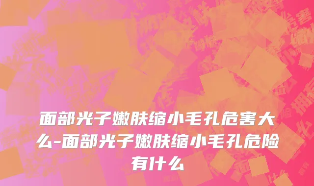 面部光子嫩肤缩小毛孔危害大么-面部光子嫩肤缩小毛孔危险有什么