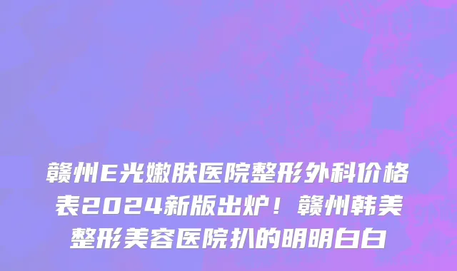 赣州E光嫩肤医院整形外科价格表2024新版出炉！赣州韩美整形美容医院扒的明明白白