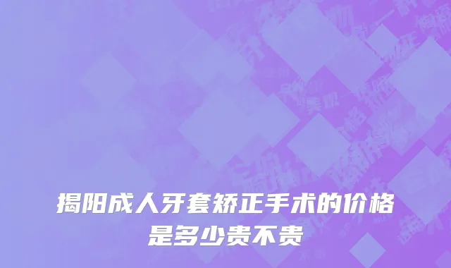 揭阳成人牙套矫正手术的价格是多少贵不贵