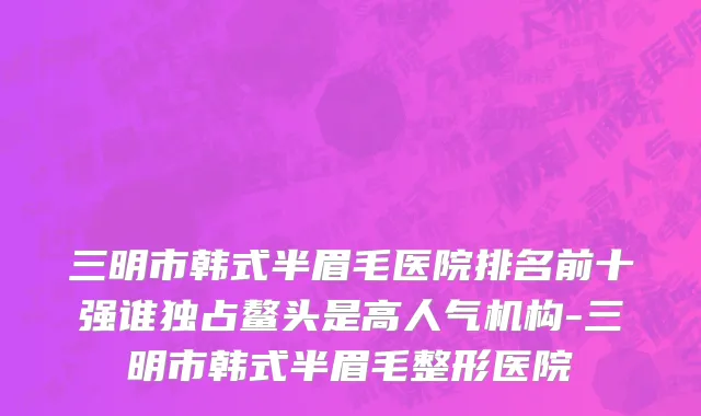 三明市韩式半眉毛医院排名前十强谁独占鳌头是高人气机构-三明市韩式半眉毛整形医院