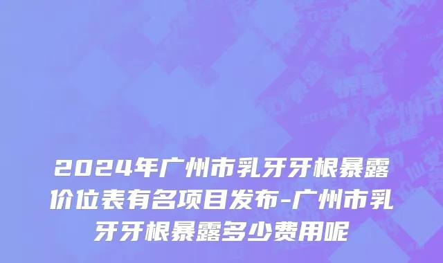 2024年广州市乳牙牙根暴露价位表有名项目发布-广州市乳牙牙根暴露多少费用呢