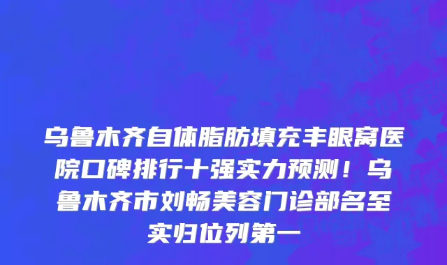 乌鲁木齐自体脂肪填充丰眼窝医院口碑排行十强实力预测!乌鲁木齐市刘畅美容门诊部名至实归位列第一