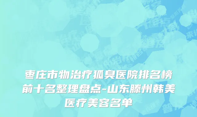 枣庄市物治疗狐臭医院排名榜前十名整理盘点-山东滕州韩美医疗美容名单