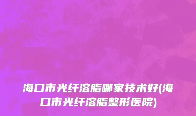 海口市光纤溶脂哪家技术好(海口市光纤溶脂整形医院)