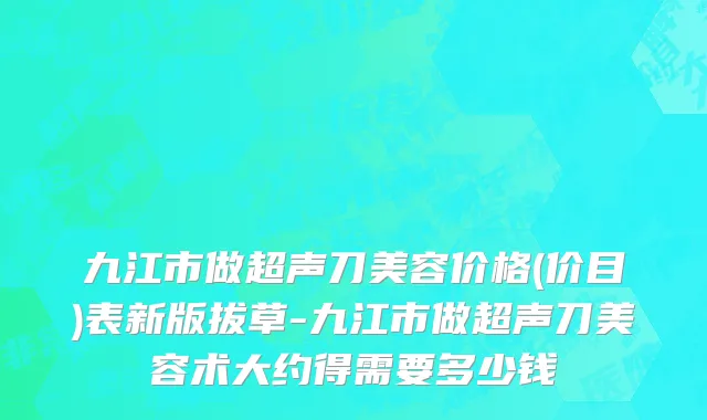 九江市做超声刀美容价格(价目)表新版拔草-九江市做超声刀美容术大约得需要多少钱