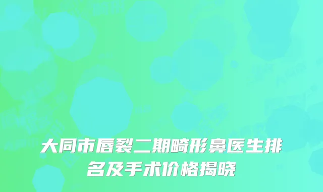 大同市唇裂二期畸形鼻医生排名及手术价格揭晓