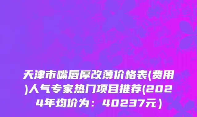 天津市嘴唇厚改薄价格表(费用)人气专家热门项目推荐(2024年均价为：40237元）