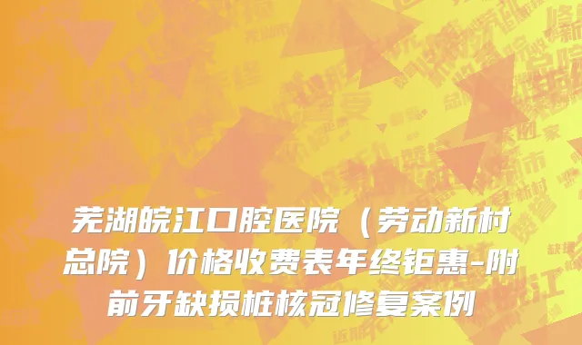 芜湖皖江口腔医院（劳动新村总院）价格收费表年终钜惠-附前牙缺损桩核冠修复案例