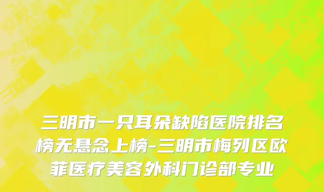 三明市一只耳朵缺陷医院排名榜无悬念上榜-三明市梅列区欧菲医疗美容外科门诊部专业